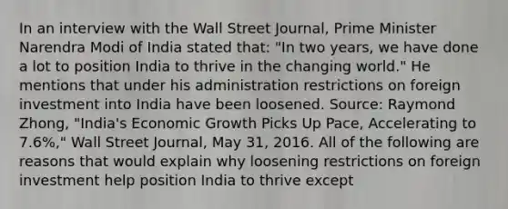 In an interview with the Wall Street​ Journal, Prime Minister Narendra Modi of India stated​ that: ​"In two​ years, we have done a lot to position India to thrive in the changing​ world." He mentions that under his administration restrictions on foreign investment into India have been loosened. ​Source: Raymond​ Zhong, "India's Economic Growth Picks Up​ Pace, Accelerating to​ 7.6%," Wall Street Journal​, May​ 31, 2016. All of the following are reasons that would explain why loosening restrictions on foreign investment help position India to thrive except