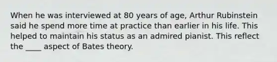 When he was interviewed at 80 years of age, Arthur Rubinstein said he spend more time at practice than earlier in his life. This helped to maintain his status as an admired pianist. This reflect the ____ aspect of Bates theory.