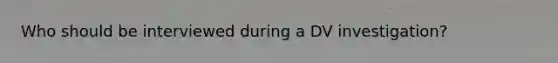 Who should be interviewed during a DV investigation?