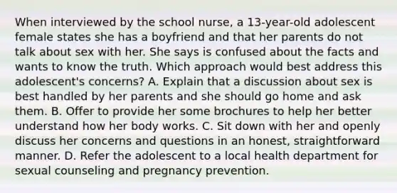 When interviewed by the school nurse, a 13-year-old adolescent female states she has a boyfriend and that her parents do not talk about sex with her. She says is confused about the facts and wants to know the truth. Which approach would best address this adolescent's concerns? A. Explain that a discussion about sex is best handled by her parents and she should go home and ask them. B. Offer to provide her some brochures to help her better understand how her body works. C. Sit down with her and openly discuss her concerns and questions in an honest, straightforward manner. D. Refer the adolescent to a local health department for sexual counseling and pregnancy prevention.