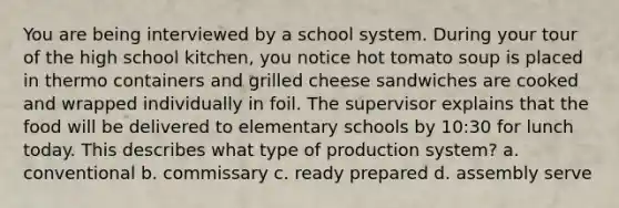 You are being interviewed by a school system. During your tour of the high school kitchen, you notice hot tomato soup is placed in thermo containers and grilled cheese sandwiches are cooked and wrapped individually in foil. The supervisor explains that the food will be delivered to elementary schools by 10:30 for lunch today. This describes what type of production system? a. conventional b. commissary c. ready prepared d. assembly serve