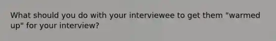 What should you do with your interviewee to get them "warmed up" for your interview?