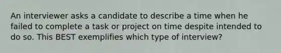 An interviewer asks a candidate to describe a time when he failed to complete a task or project on time despite intended to do so. This BEST exemplifies which type of interview?