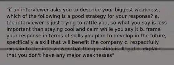 "if an interviewer asks you to describe your biggest weakness, which of the following is a good strategy for your response? a. the interviewer is just trying to rattle you, so what you say is less important than staying cool and calm while you say it b. frame your response in terms of skills you plan to develop in the future, specifically a skill that will benefit the company c. respectfully explain to the interviewer that the question is illegal d. explain that you don't have any major weaknesses"