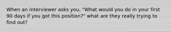 When an interviewer asks you, "What would you do in your first 90 days if you got this position?" what are they really trying to find out?