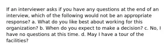 If an interviewer asks if you have any questions at the end of an interview, which of the following would not be an appropriate response? a. What do you like best about working for this organization? b. When do you expect to make a decision? c. No, I have no questions at this time. d. May I have a tour of the facilities?