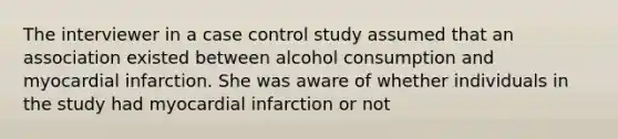 The interviewer in a case control study assumed that an association existed between alcohol consumption and myocardial infarction. She was aware of whether individuals in the study had myocardial infarction or not