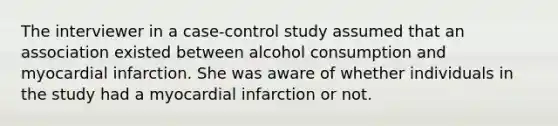 The interviewer in a case-control study assumed that an association existed between alcohol consumption and myocardial infarction. She was aware of whether individuals in the study had a myocardial infarction or not.