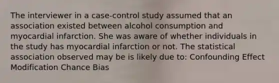 The interviewer in a case-control study assumed that an association existed between alcohol consumption and myocardial infarction. She was aware of whether individuals in the study has myocardial infarction or not. The statistical association observed may be is likely due to: Confounding Effect Modification Chance Bias