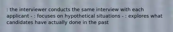 : the interviewer conducts the same interview with each applicant - : focuses on hypothetical situations - : explores what candidates have actually done in the past