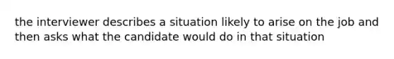 the interviewer describes a situation likely to arise on the job and then asks what the candidate would do in that situation