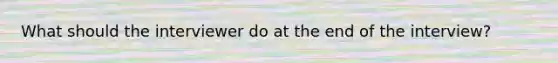 What should the interviewer do at the end of the interview?