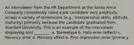 An interviewer from the HR Department at the Santa Anna Company consistently rated a job candidate very positively across a variety of dimensions (e.g., interpersonal skills, attitude, maturity) primarily because the candidate graduated from Stanford University. This is an example of the interviewer displaying a(n) ________. a. Stereotype b. Halo error (effect) c. Recency error d. Memory effect e. First impression error (primacy