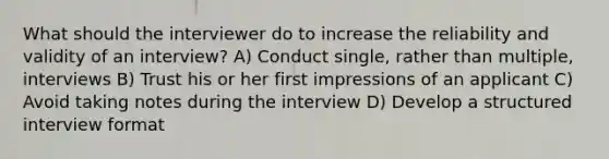 What should the interviewer do to increase the <a href='https://www.questionai.com/knowledge/kFu2P0Sf3W-reliability-and-validity' class='anchor-knowledge'>reliability and validity</a> of an interview? A) Conduct single, rather than multiple, interviews B) Trust his or her first impressions of an applicant C) Avoid taking notes during the interview D) Develop a structured interview format