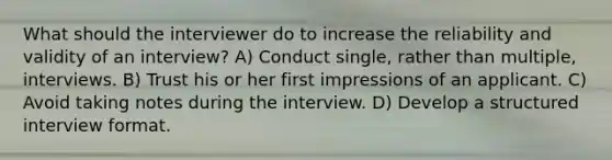 What should the interviewer do to increase the reliability and validity of an interview? A) Conduct single, rather than multiple, interviews. B) Trust his or her first impressions of an applicant. C) Avoid taking notes during the interview. D) Develop a structured interview format.