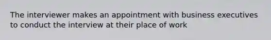 The interviewer makes an appointment with business executives to conduct the interview at their place of work