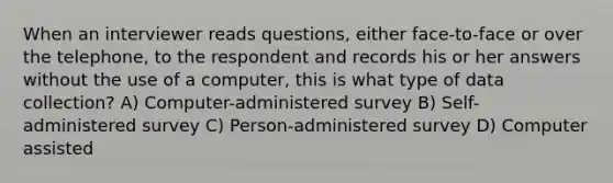 When an interviewer reads questions, either face-to-face or over the telephone, to the respondent and records his or her answers without the use of a computer, this is what type of data collection? A) Computer-administered survey B) Self-administered survey C) Person-administered survey D) Computer assisted