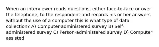 When an interviewer reads questions, either face-to-face or over the telephone, to the respondent and records his or her answers without the use of a computer this is what type of data collection? A) Computer-administered survey B) Self-administered survey C) Person-administered survey D) Computer assisted