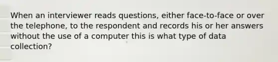 When an interviewer reads questions, either face-to-face or over the telephone, to the respondent and records his or her answers without the use of a computer this is what type of data collection?