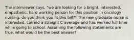 The interviewer says, "we are looking for a bright, interested, empathetic, hard working person for this position in oncology nursing, do you think you fit this bill?" The new graduate nurse is interested, carried a straight C average and has worked full time while going to school. Assuming the following statements are true, what would be the best answer?