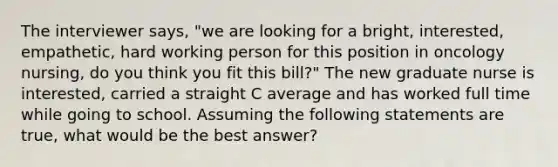 The interviewer says, "we are looking for a bright, interested, empathetic, hard working person for this position in oncology nursing, do you think you fit this bill?" The new graduate nurse is interested, carried a straight C average and has worked full time while going to school. Assuming the following statements are true, what would be the best answer?