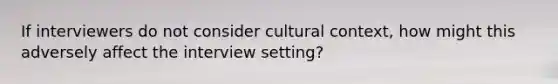 If interviewers do not consider cultural context, how might this adversely affect the interview setting?