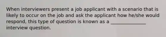 When interviewers present a job applicant with a scenario that is likely to occur on the job and ask the applicant how he/she would respond, this type of question is known as a _______________ interview question.