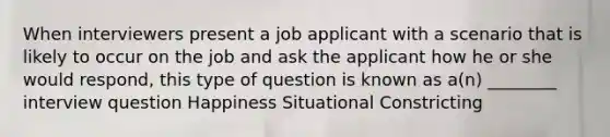 When interviewers present a job applicant with a scenario that is likely to occur on the job and ask the applicant how he or she would respond, this type of question is known as a(n) ________ interview question Happiness Situational Constricting