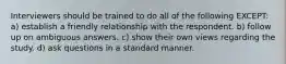 Interviewers should be trained to do all of the following EXCEPT: a) establish a friendly relationship with the respondent. b) follow up on ambiguous answers. c) show their own views regarding the study. d) ask questions in a standard manner.