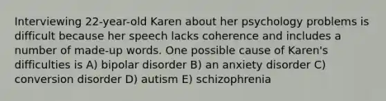 Interviewing 22-year-old Karen about her psychology problems is difficult because her speech lacks coherence and includes a number of made-up words. One possible cause of Karen's difficulties is A) bipolar disorder B) an anxiety disorder C) conversion disorder D) autism E) schizophrenia