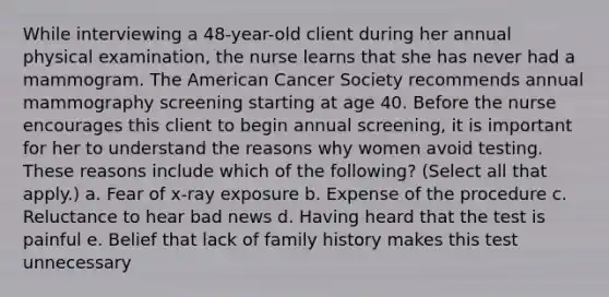 While interviewing a 48-year-old client during her annual physical examination, the nurse learns that she has never had a mammogram. The American Cancer Society recommends annual mammography screening starting at age 40. Before the nurse encourages this client to begin annual screening, it is important for her to understand the reasons why women avoid testing. These reasons include which of the following? (Select all that apply.) a. Fear of x-ray exposure b. Expense of the procedure c. Reluctance to hear bad news d. Having heard that the test is painful e. Belief that lack of family history makes this test unnecessary