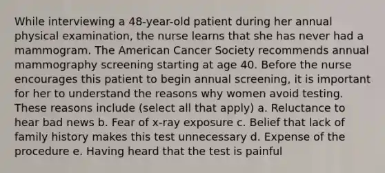 While interviewing a 48-year-old patient during her annual physical examination, the nurse learns that she has never had a mammogram. The American Cancer Society recommends annual mammography screening starting at age 40. Before the nurse encourages this patient to begin annual screening, it is important for her to understand the reasons why women avoid testing. These reasons include (select all that apply) a. Reluctance to hear bad news b. Fear of x-ray exposure c. Belief that lack of family history makes this test unnecessary d. Expense of the procedure e. Having heard that the test is painful