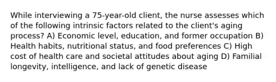 While interviewing a 75-year-old client, the nurse assesses which of the following intrinsic factors related to the client's aging process? A) Economic level, education, and former occupation B) Health habits, nutritional status, and food preferences C) High cost of health care and societal attitudes about aging D) Familial longevity, intelligence, and lack of genetic disease