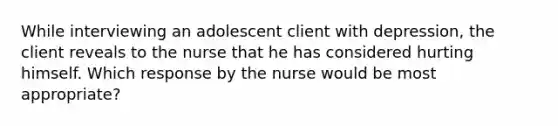 While interviewing an adolescent client with depression, the client reveals to the nurse that he has considered hurting himself. Which response by the nurse would be most appropriate?