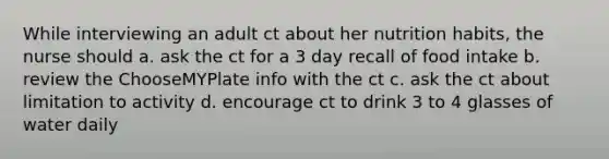 While interviewing an adult ct about her nutrition habits, the nurse should a. ask the ct for a 3 day recall of food intake b. review the ChooseMYPlate info with the ct c. ask the ct about limitation to activity d. encourage ct to drink 3 to 4 glasses of water daily