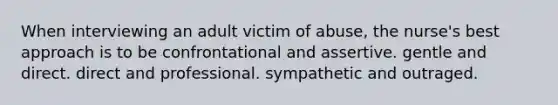 When interviewing an adult victim of abuse, the nurse's best approach is to be confrontational and assertive. gentle and direct. direct and professional. sympathetic and outraged.