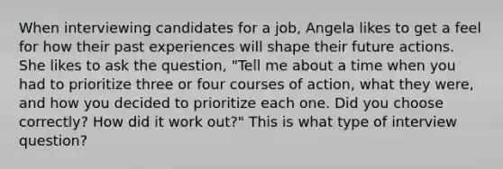 When interviewing candidates for a job, Angela likes to get a feel for how their past experiences will shape their future actions. She likes to ask the question, "Tell me about a time when you had to prioritize three or four courses of action, what they were, and how you decided to prioritize each one. Did you choose correctly? How did it work out?" This is what type of interview question?