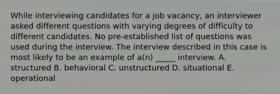 While interviewing candidates for a job vacancy, an interviewer asked different questions with varying degrees of difficulty to different candidates. No pre-established list of questions was used during the interview. The interview described in this case is most likely to be an example of a(n) _____ interview. A. structured B. behavioral C. unstructured D. situational E. operational