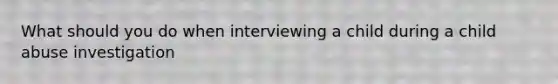 What should you do when interviewing a child during a child abuse investigation