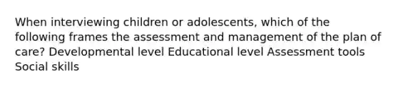 When interviewing children or adolescents, which of the following frames the assessment and management of the plan of care? Developmental level Educational level Assessment tools Social skills