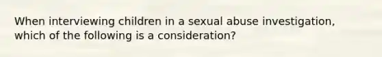 When interviewing children in a sexual abuse investigation, which of the following is a consideration?