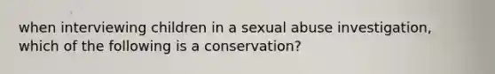 when interviewing children in a sexual abuse investigation, which of the following is a conservation?