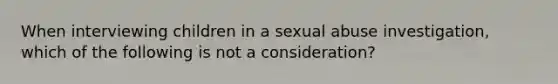 When interviewing children in a sexual abuse investigation, which of the following is not a consideration?