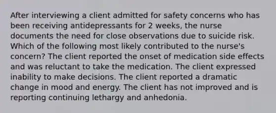 After interviewing a client admitted for safety concerns who has been receiving antidepressants for 2 weeks, the nurse documents the need for close observations due to suicide risk. Which of the following most likely contributed to the nurse's concern? The client reported the onset of medication side effects and was reluctant to take the medication. The client expressed inability to make decisions. The client reported a dramatic change in mood and energy. The client has not improved and is reporting continuing lethargy and anhedonia.