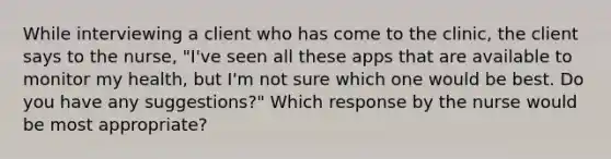 While interviewing a client who has come to the clinic, the client says to the nurse, "I've seen all these apps that are available to monitor my health, but I'm not sure which one would be best. Do you have any suggestions?" Which response by the nurse would be most appropriate?