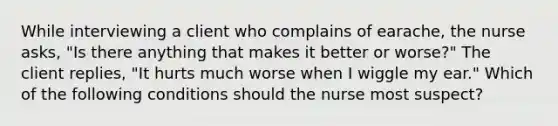 While interviewing a client who complains of earache, the nurse asks, "Is there anything that makes it better or worse?" The client replies, "It hurts much worse when I wiggle my ear." Which of the following conditions should the nurse most suspect?