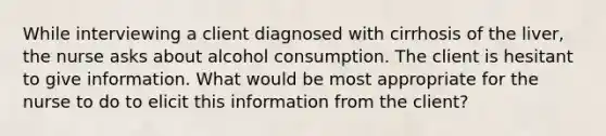 While interviewing a client diagnosed with cirrhosis of the liver, the nurse asks about alcohol consumption. The client is hesitant to give information. What would be most appropriate for the nurse to do to elicit this information from the client?