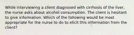 While interviewing a client diagnosed with cirrhosis of the liver, the nurse asks about alcohol consumption. The client is hesitant to give information. Which of the following would be most appropriate for the nurse to do to elicit this information from the client?