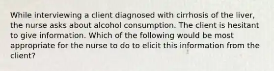 While interviewing a client diagnosed with cirrhosis of the liver, the nurse asks about alcohol consumption. The client is hesitant to give information. Which of the following would be most appropriate for the nurse to do to elicit this information from the client?