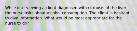 While interviewing a client diagnosed with cirrhosis of the liver, the nurse asks about alcohol consumption. The client is hesitant to give information. What would be most appropriate for the nurse to do?